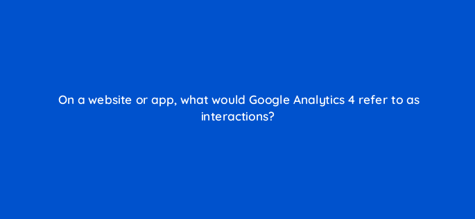 on a website or app what would google analytics 4 refer to as interactions 125804 2