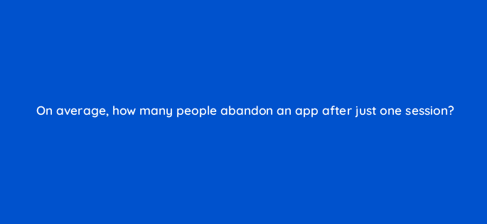 on average how many people abandon an app after just one session 82133