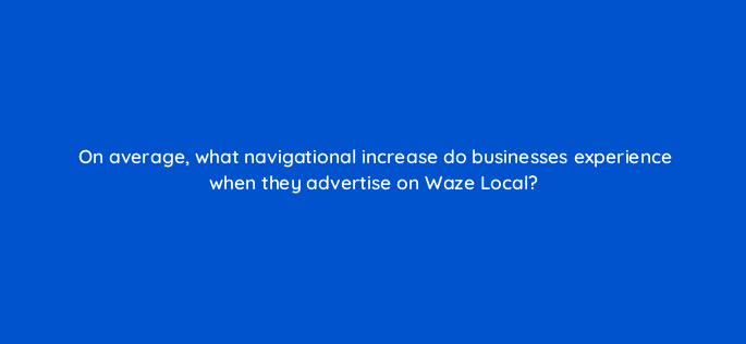 on average what navigational increase do businesses experience when they advertise on waze local 10628