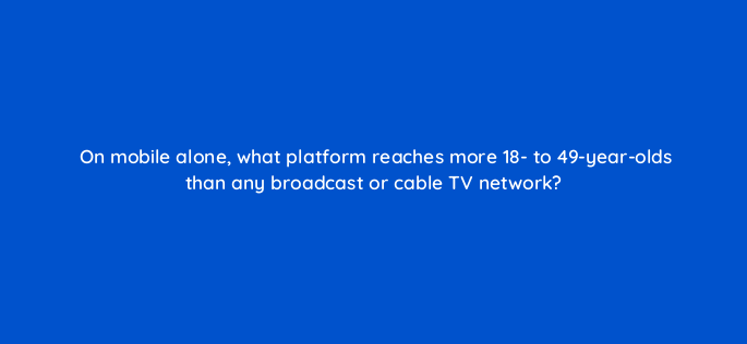 on mobile alone what platform reaches more 18 to 49 year olds than any broadcast or cable tv network 2442