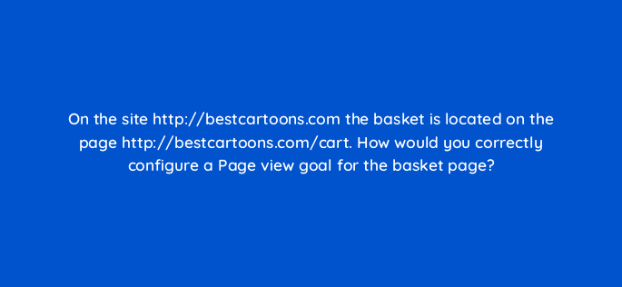 on the site http bestcartoons com the basket is located on the page http bestcartoons com cart how would you correctly configure a page view goal for the basket page 11921