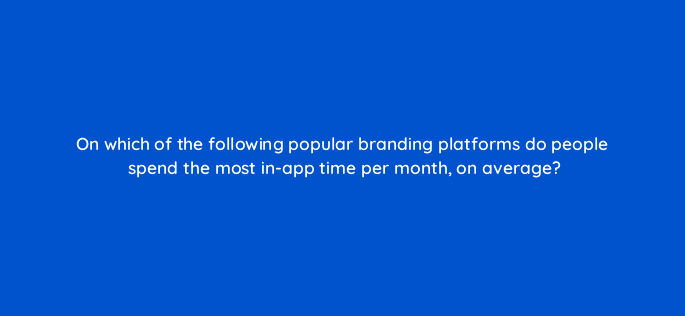 on which of the following popular branding platforms do people spend the most in app time per month on average 10591