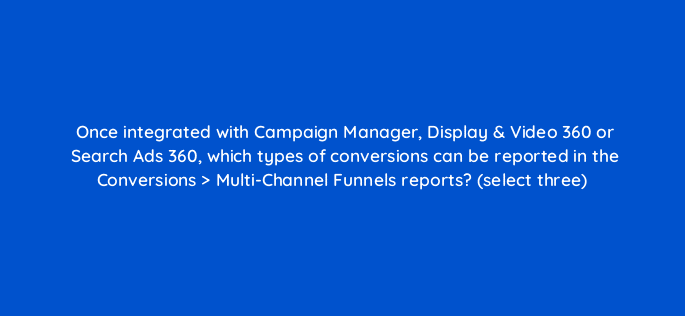 once integrated with campaign manager display video 360 or search ads 360 which types of conversions can be reported in the conversions multi channel funnels reports select three 8033