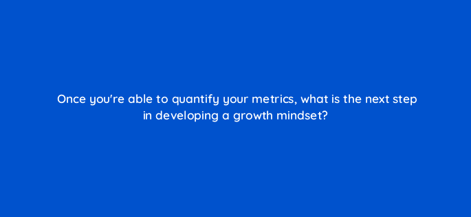 once youre able to quantify your metrics what is the next step in developing a growth mindset 4124