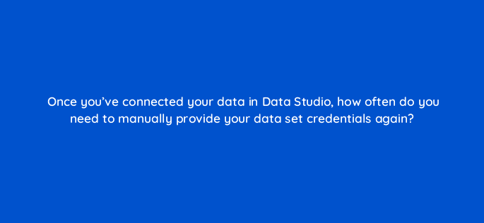once youve connected your data in data studio how often do you need to manually provide your data set credentials again 13507