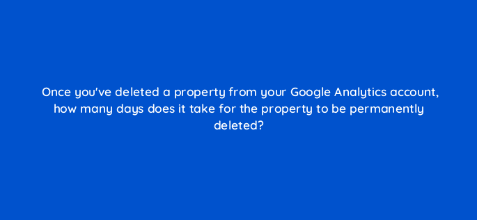 once youve deleted a property from your google analytics account how many days does it take for the property to be permanently deleted 99464