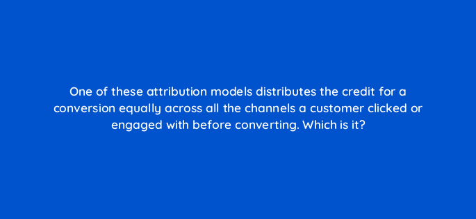 one of these attribution models distributes the credit for a conversion equally across all the channels a customer clicked or engaged with before converting which is it 99435