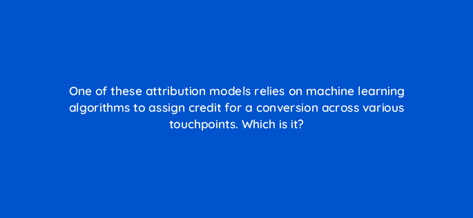 one of these attribution models relies on machine learning algorithms to assign credit for a conversion across various touchpoints which is it 99940