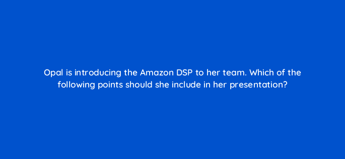 opal is introducing the amazon dsp to her team which of the following points should she include in her presentation 36868
