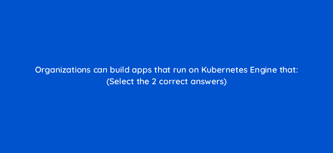 organizations can build apps that run on kubernetes engine that select the 2 correct answers 26459
