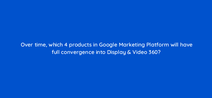 over time which 4 products in google marketing platform will have full convergence into display video 360 95994