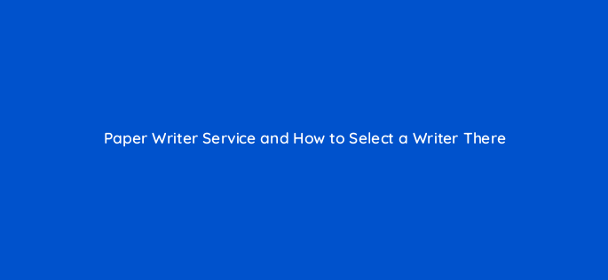 paper writer service and how to select a writer there 110288