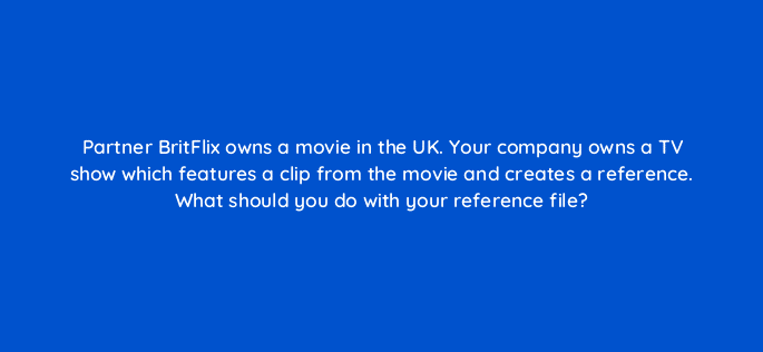 partner britflix owns a movie in the uk your company owns a tv show which features a clip from the movie and creates a reference what should you do with your reference file 9120
