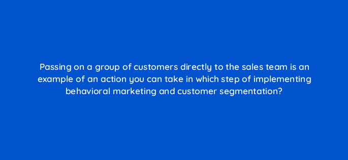 passing on a group of customers directly to the sales team is an example of an action you can take in which step of implementing behavioral marketing and customer segmentation 68354
