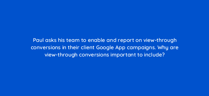 paul asks his team to enable and report on view through conversions in their client google app campaigns why are view through conversions important to include 24440