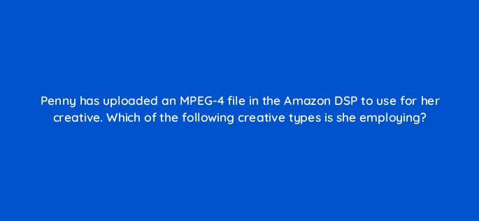 penny has uploaded an mpeg 4 file in the amazon dsp to use for her creative which of the following creative types is she employing 96665