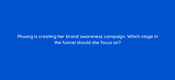 phuong is creating her brand awareness campaign which stage in the funnel should she focus on 123762