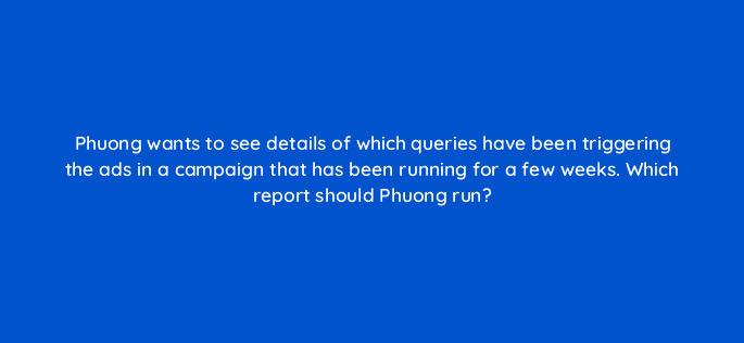 phuong wants to see details of which queries have been triggering the ads in a campaign that has been running for a few weeks which report should phuong run 80470