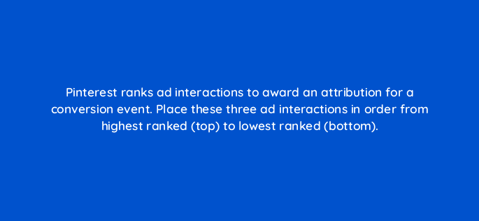 pinterest ranks ad interactions to award an attribution for a conversion event place these three ad interactions in order from highest ranked top to lowest ranked bottom 128722 2