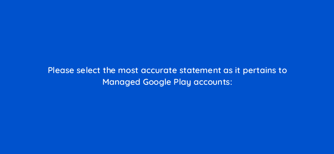 please select the most accurate statement as it pertains to managed google play accounts 96001