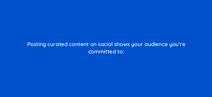 posting curated content on social shows your audience youre committed to 5445