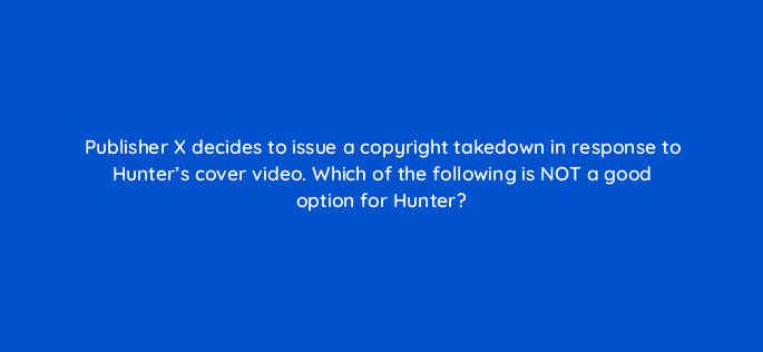 publisher x decides to issue a copyright takedown in response to hunters cover video which of the following is not a good option for hunter 35147
