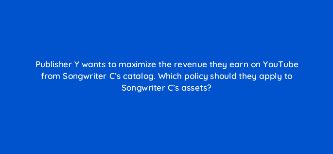 publisher y wants to maximize the revenue they earn on youtube from songwriter cs catalog which policy should they apply to songwriter cs assets 35122