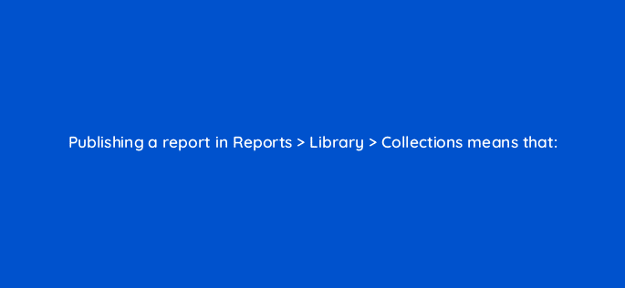 publishing a report in reports library collections means that 111868