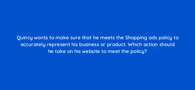 quincy wants to make sure that he meets the shopping ads policy to accurately represent his business or product which action should he take on his website to meet the policy 2251