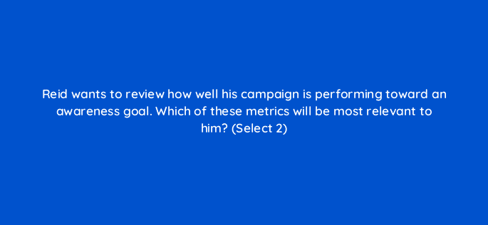 reid wants to review how well his campaign is performing toward an awareness goal which of these metrics will be most relevant to him select 2 36872