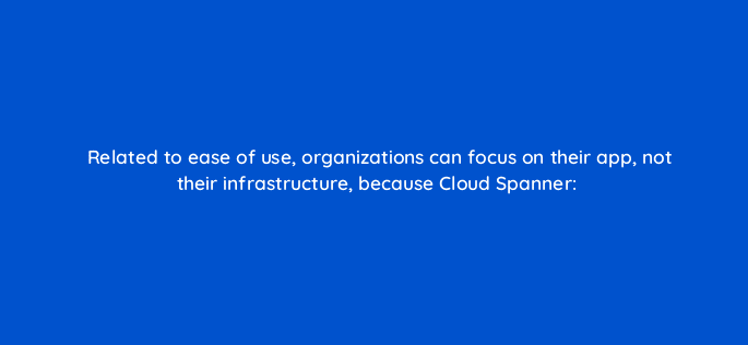 related to ease of use organizations can focus on their app not their infrastructure because cloud spanner 26516