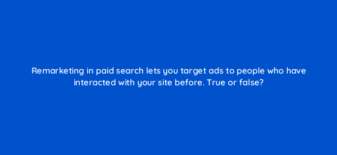 remarketing in paid search lets you target ads to people who have interacted with your site before true or false 3007