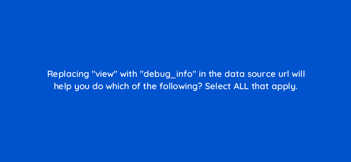 replacing view with debug info in the data source url will help you do which of the following select all that apply 12744
