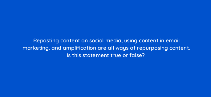 reposting content on social media using content in email marketing and amplification are all ways of repurposing content is this statement true or false 126880 2