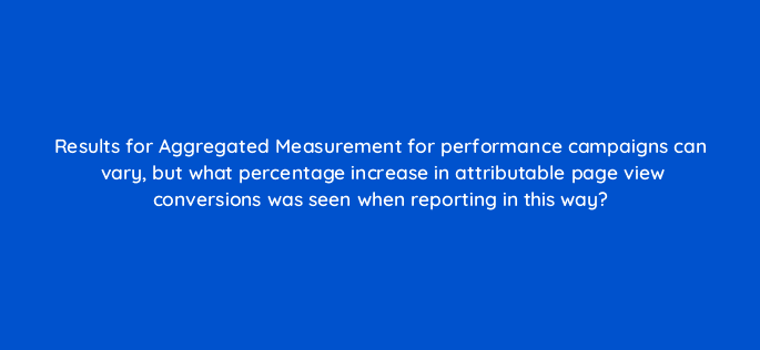 results for aggregated measurement for performance campaigns can vary but what percentage increase in attributable page view conversions was seen when reporting in this way 123042