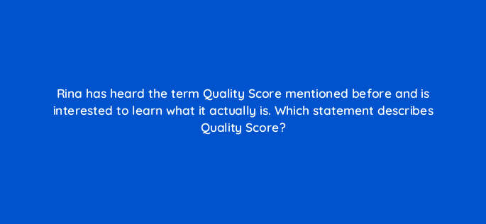 rina has heard the term quality score mentioned before and is interested to learn what it actually is which statement describes quality score 30868