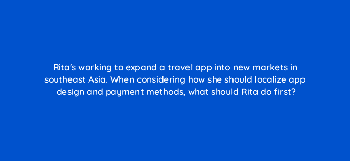ritas working to expand a travel app into new markets in southeast asia when considering how she should localize app design and payment methods what should rita do first 24507