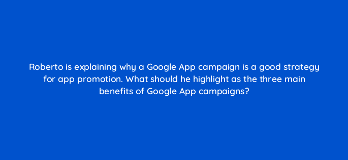 roberto is explaining why a google app campaign is a good strategy for app promotion what should he highlight as the three main benefits of google app campaigns 24643
