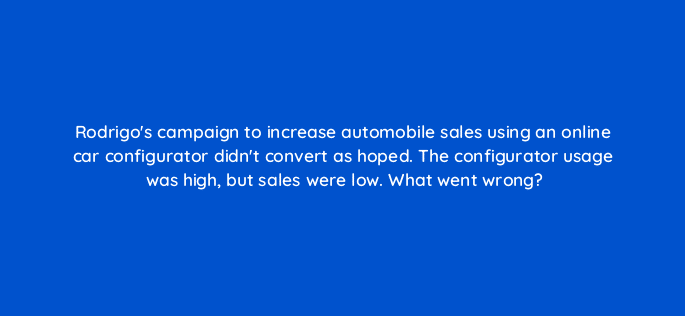 rodrigos campaign to increase automobile sales using an online car configurator didnt convert as hoped the configurator usage was high but sales were low what went wrong 14326