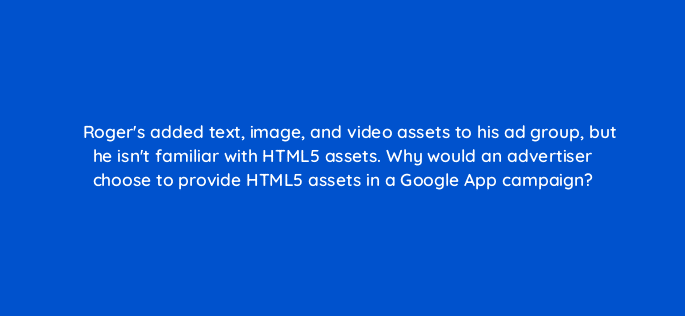rogers added text image and video assets to his ad group but he isnt familiar with html5 assets why would an advertiser choose to provide html5 assets in a google app campaign 24567