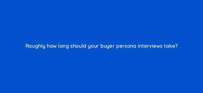 roughly how long should your buyer persona interviews take 68377
