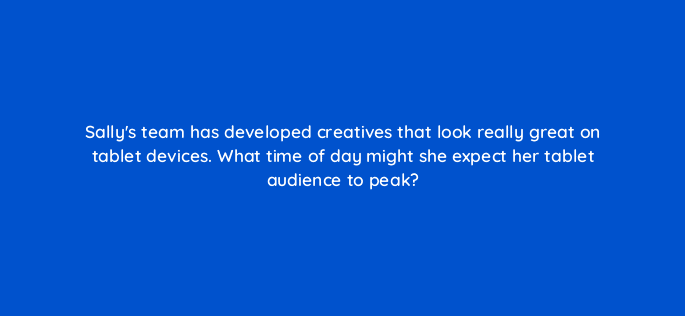 sallys team has developed creatives that look really great on tablet devices what time of day might she expect her tablet audience to peak 15795