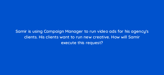 samir is using campaign manager to run video ads for his agencys clients his clients want to run new creative how will samir execute this request 15976