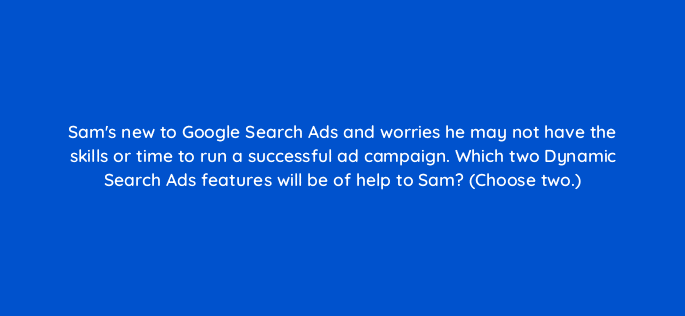 sams new to google search ads and worries he may not have the skills or time to run a successful ad campaign which two dynamic search ads features will be of help to sam choose two 21348