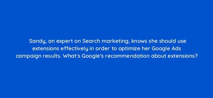 sandy an expert on search marketing knows she should use extensions effectively in order to optimize her google ads campaign results whats googles recommendation about