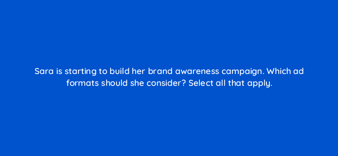 sara is starting to build her brand awareness campaign which ad formats should she consider select all that apply 123777