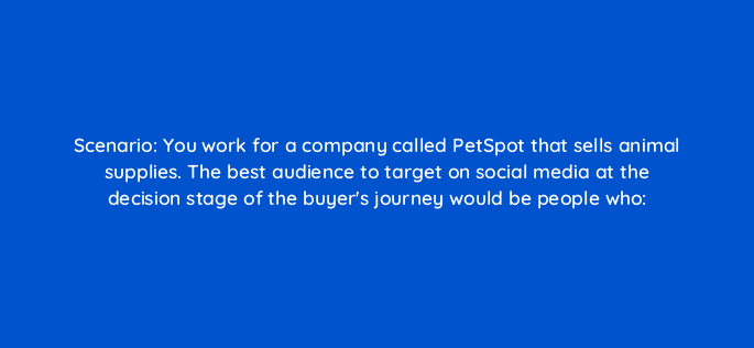 scenario you work for a company called petspot that sells animal supplies the best audience to target on social media at the decision stage of the buyers journey would be people who 33934