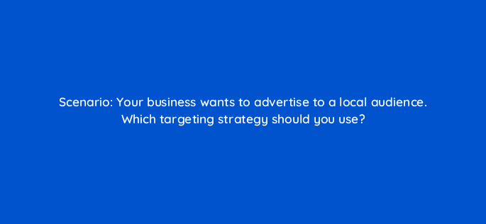 scenario your business wants to advertise to a local audience which targeting strategy should you use 33929