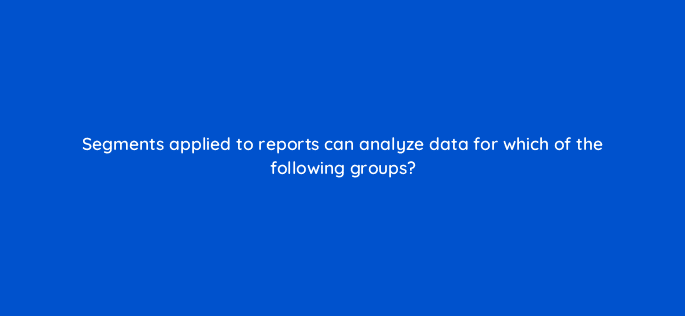 segments applied to reports can analyze data for which of the following groups 7952