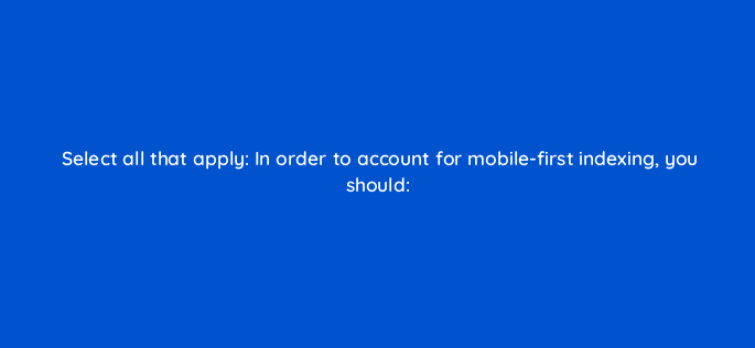 select all that apply in order to account for mobile first indexing you should 114462